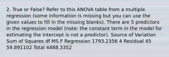 2. True or False? Refer to this ANOVA table from a multiple regression (some information is missing but you can use the given values to fill in the missing blanks). There are 5 predictors in the regression model (note: the constant term in the model for estimating the intercept is not a predictor). Source of Variation Sum of Squares df MS F Regression 1793.2356 4 Residual 45 59.891102 Total 4488.3352