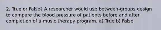 2. True or False? A researcher would use between-groups design to compare the blood pressure of patients before and after completion of a music therapy program. a) True b) False