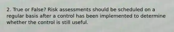 2. True or False? Risk assessments should be scheduled on a regular basis after a control has been implemented to determine whether the control is still useful.