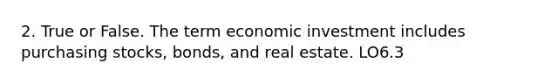 2. True or False. The term economic investment includes purchasing stocks, bonds, and real estate. LO6.3