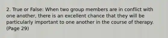 2. True or False: When two group members are in conflict with one another, there is an excellent chance that they will be particularly important to one another in the course of therapy. (Page 29)