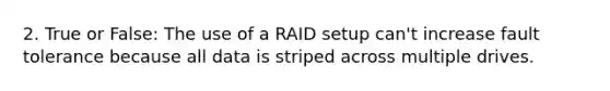 2. True or False: The use of a RAID setup can't increase fault tolerance because all data is striped across multiple drives.