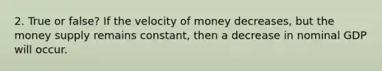 2. True or false? If the velocity of money decreases, but the money supply remains constant, then a decrease in nominal GDP will occur.