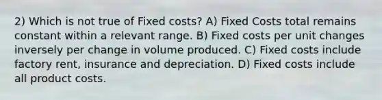 2) Which is not true of Fixed costs? A) Fixed Costs total remains constant within a relevant range. B) Fixed costs per unit changes inversely per change in volume produced. C) Fixed costs include factory rent, insurance and depreciation. D) Fixed costs include all product costs.