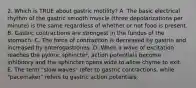 2. Which is TRUE about gastric motility? A. The basic electrical rhythm of the gastric smooth muscle (three depolarizations per minute) is the same regardless of whether or not food is present. B. Gastric contractions are strongest in the fundus of the stomach. C. The force of contraction is decreased by gastrin and increased by enterogastrones. D. When a wave of excitation reaches the pyloric sphincter, action potentials become inhibitory and the sphincter opens wide to allow chyme to exit. E. The term "slow waves" refer to gastric contractions, while "pacemaker" refers to gastric action potentials.