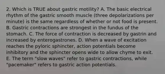 2. Which is TRUE about gastric motility? A. The basic electrical rhythm of the gastric smooth muscle (three depolarizations per minute) is the same regardless of whether or not food is present. B. Gastric contractions are strongest in the fundus of <a href='https://www.questionai.com/knowledge/kLccSGjkt8-the-stomach' class='anchor-knowledge'>the stomach</a>. C. The force of contraction is decreased by gastrin and increased by enterogastrones. D. When a wave of excitation reaches the pyloric sphincter, action potentials become inhibitory and the sphincter opens wide to allow chyme to exit. E. The term "slow waves" refer to gastric contractions, while "pacemaker" refers to gastric action potentials.