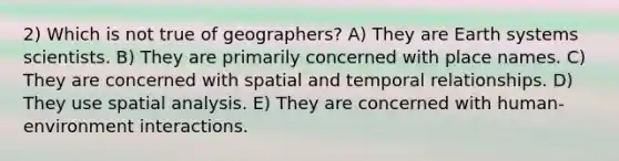 2) Which is not true of geographers? A) They are Earth systems scientists. B) They are primarily concerned with place names. C) They are concerned with spatial and temporal relationships. D) They use spatial analysis. E) They are concerned with human-environment interactions.