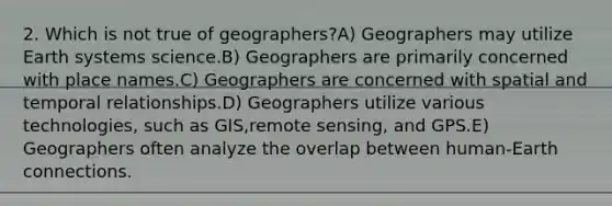 2. Which is not true of geographers?A) Geographers may utilize Earth systems science.B) Geographers are primarily concerned with place names.C) Geographers are concerned with spatial and temporal relationships.D) Geographers utilize various technologies, such as GIS,remote sensing, and GPS.E) Geographers often analyze the overlap between human-Earth connections.