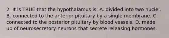 2. It is TRUE that the hypothalamus is: A. divided into two nuclei. B. connected to the anterior pituitary by a single membrane. C. connected to the posterior pituitary by blood vessels. D. made up of neurosecretory neurons that secrete releasing hormones.