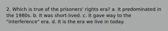 2. Which is true of the prisoners' rights era? a. It predominated in the 1980s. b. It was short-lived. c. It gave way to the "interference" era. d. It is the era we live in today.