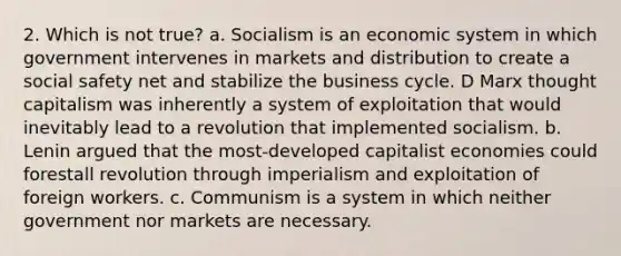 2. Which is not true? a. Socialism is an economic system in which government intervenes in markets and distribution to create a social safety net and stabilize the <a href='https://www.questionai.com/knowledge/klF6irG5Go-business-cycle' class='anchor-knowledge'>business cycle</a>. D Marx thought capitalism was inherently a system of exploitation that would inevitably lead to a revolution that implemented socialism. b. Lenin argued that the most-developed capitalist economies could forestall revolution through imperialism and exploitation of foreign workers. c. Communism is a system in which neither government nor markets are necessary.