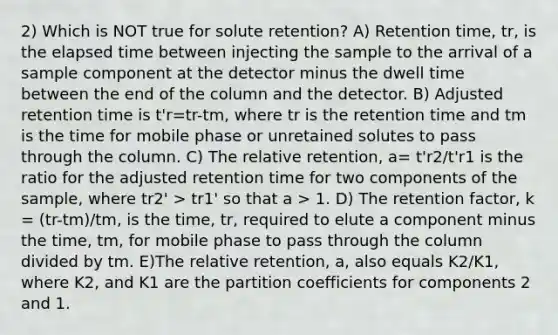 2) Which is NOT true for solute retention? A) Retention time, tr, is the <a href='https://www.questionai.com/knowledge/kGLS5RQIht-elapsed-time' class='anchor-knowledge'>elapsed time</a> between injecting the sample to the arrival of a sample component at the detector minus the dwell time between the end of the column and the detector. B) Adjusted retention time is t'r=tr-tm, where tr is the retention time and tm is the time for mobile phase or unretained solutes to pass through the column. C) The relative retention, a= t'r2/t'r1 is the ratio for the adjusted retention time for two components of the sample, where tr2' > tr1' so that a > 1. D) The retention factor, k = (tr-tm)/tm, is the time, tr, required to elute a component minus the time, tm, for mobile phase to pass through the column divided by tm. E)The relative retention, a, also equals K2/K1, where K2, and K1 are the partition coefficients for components 2 and 1.