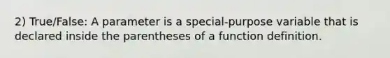 2) True/False: A parameter is a special-purpose variable that is declared inside the parentheses of a function definition.