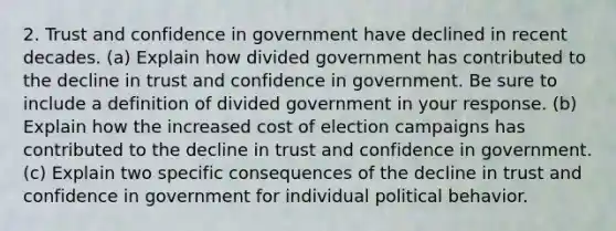 2. Trust and confidence in government have declined in recent decades. (a) Explain how divided government has contributed to the decline in trust and confidence in government. Be sure to include a definition of divided government in your response. (b) Explain how the increased cost of election campaigns has contributed to the decline in trust and confidence in government. (c) Explain two specific consequences of the decline in trust and confidence in government for individual political behavior.