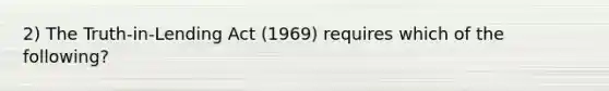 2) The Truth-in-Lending Act (1969) requires which of the following?