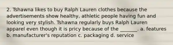 2. Tshawna likes to buy Ralph Lauren clothes because the advertisements show healthy, athletic people having fun and looking very stylish. Tshawna regularly buys Ralph Lauren apparel even though it is pricy because of the _______. a. features b. manufacturer's reputation c. packaging d. service