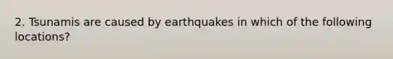 2. Tsunamis are caused by earthquakes in which of the following locations?