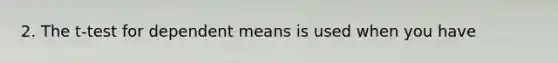 2. The t-test for dependent means is used when you have