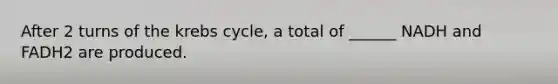 After 2 turns of the krebs cycle, a total of ______ NADH and FADH2 are produced.