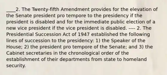 ____2. The Twenty-fifth Amendment provides for the elevation of the Senate president pro tempore to the presidency if the president is disabled and for the immediate public election of a new vice president if the vice president is disabled. ---- 2. The Presidential Succession Act of 1947 established the following lines of succession to the presidency: 1) the Speaker of the House; 2) the president pro tempore of the Senate; and 3) the Cabinet secretaries in the chronological order of the establishment of their departments from state to homeland security.