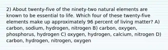 2) About twenty-five of the ninety-two natural elements are known to be essential to life. Which four of these twenty-five elements make up approximately 96 percent of living matter? A) carbon, sodium, hydrogen, nitrogen B) carbon, oxygen, phosphorus, hydrogen C) oxygen, hydrogen, calcium, nitrogen D) carbon, hydrogen, nitrogen, oxygen