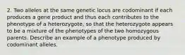 2. Two alleles at the same genetic locus are codominant if each produces a gene product and thus each contributes to the phenotype of a heterozygote, so that the heterozygote appears to be a mixture of the phenotypes of the two homozygous parents. Describe an example of a phenotype produced by codominant alleles.