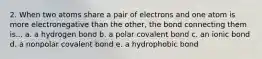 2. When two atoms share a pair of electrons and one atom is more electronegative than the other, the bond connecting them is... a. a hydrogen bond b. a polar covalent bond c. an ionic bond d. a nonpolar covalent bond e. a hydrophobic bond