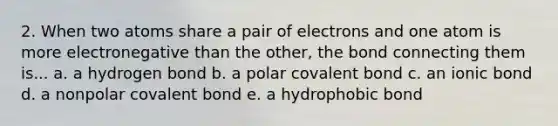 2. When two atoms share a pair of electrons and one atom is more electronegative than the other, the bond connecting them is... a. a hydrogen bond b. a polar covalent bond c. an ionic bond d. a nonpolar covalent bond e. a hydrophobic bond