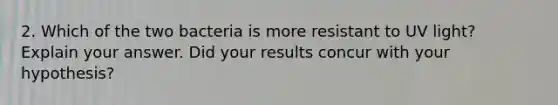 2. Which of the two bacteria is more resistant to UV light? Explain your answer. Did your results concur with your hypothesis?