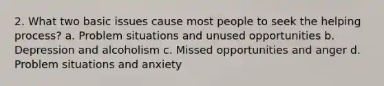 2. What two basic issues cause most people to seek the helping process? a. Problem situations and unused opportunities b. Depression and alcoholism c. Missed opportunities and anger d. Problem situations and anxiety