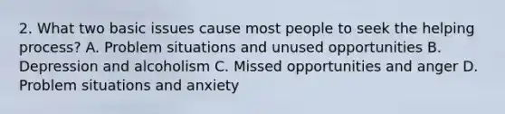 2. What two basic issues cause most people to seek the helping process? A. Problem situations and unused opportunities B. Depression and alcoholism C. Missed opportunities and anger D. Problem situations and anxiety