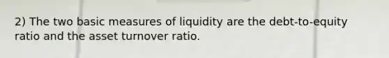 2) The two basic measures of liquidity are the debt-to-equity ratio and the asset turnover ratio.