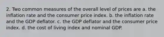 2. Two common measures of the overall level of prices are a. the inflation rate and the consumer price index. b. the inflation rate and the GDP deflator. c. the GDP deflator and the consumer price index. d. the cost of living index and nominal GDP.