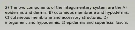 2) The two components of the integumentary system are the A) epidermis and dermis. B) cutaneous membrane and hypodermis. C) cutaneous membrane and accessory structures. D) integument and hypodermis. E) epidermis and superficial fascia.