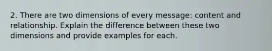 2. There are two dimensions of every message: content and relationship. Explain the difference between these two dimensions and provide examples for each.