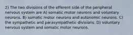 2) The two divisions of the efferent side of the peripheral nervous system are A) somatic motor neurons and voluntary neurons. B) somatic motor neurons and autonomic neurons. C) the sympathetic and parasympathetic divisions. D) voluntary nervous system and somatic motor neurons.