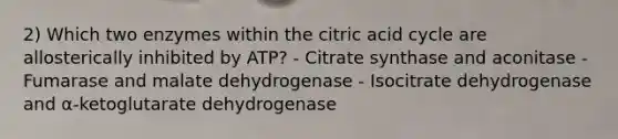 2) Which two enzymes within the citric acid cycle are allosterically inhibited by ATP? - Citrate synthase and aconitase - Fumarase and malate dehydrogenase - Isocitrate dehydrogenase and α-ketoglutarate dehydrogenase