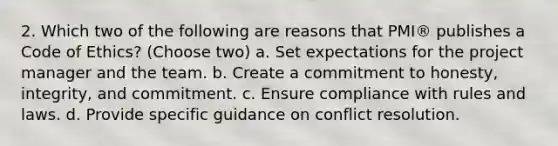 2. Which two of the following are reasons that PMI® publishes a Code of Ethics? (Choose two) a. Set expectations for the project manager and the team. b. Create a commitment to honesty, integrity, and commitment. c. Ensure compliance with rules and laws. d. Provide specific guidance on conflict resolution.