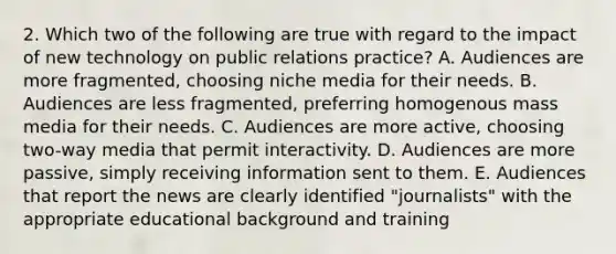 2. Which two of the following are true with regard to the impact of new technology on public relations practice? A. Audiences are more fragmented, choosing niche media for their needs. B. Audiences are less fragmented, preferring homogenous mass media for their needs. C. Audiences are more active, choosing two-way media that permit interactivity. D. Audiences are more passive, simply receiving information sent to them. E. Audiences that report the news are clearly identified "journalists" with the appropriate educational background and training