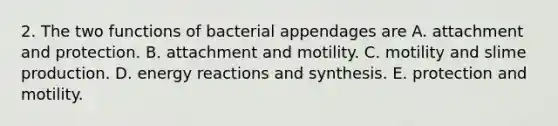 2. The two functions of bacterial appendages are A. attachment and protection. B. attachment and motility. C. motility and slime production. D. energy reactions and synthesis. E. protection and motility.