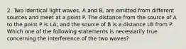 2. Two identical light waves, A and B, are emitted from different sources and meet at a point P. The distance from the source of A to the point P is LA; and the source of B is a distance LB from P. Which one of the following statements is necessarily true concerning the interference of the two waves?