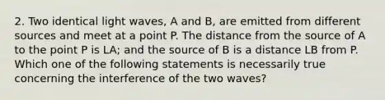 2. Two identical light waves, A and B, are emitted from different sources and meet at a point P. The distance from the source of A to the point P is LA; and the source of B is a distance LB from P. Which one of the following statements is necessarily true concerning the interference of the two waves?