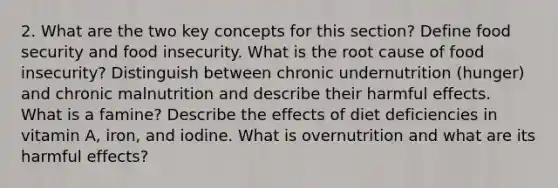 2. What are the two key concepts for this section? Define food security and food insecurity. What is the root cause of food insecurity? Distinguish between chronic undernutrition (hunger) and chronic malnutrition and describe their harmful effects. What is a famine? Describe the effects of diet deficiencies in vitamin A, iron, and iodine. What is overnutrition and what are its harmful effects?