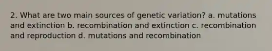 2. What are two main sources of genetic variation? a. mutations and extinction b. recombination and extinction c. recombination and reproduction d. mutations and recombination