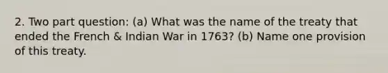 2. Two part question: (a) What was the name of the treaty that ended the French & Indian War in 1763? (b) Name one provision of this treaty.