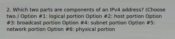 2. Which two parts are components of an IPv4 address? (Choose two.) Option #1: logical portion Option #2: host portion Option #3: broadcast portion Option #4: subnet portion Option #5: network portion Option #6: physical portion