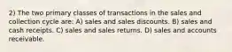 2) The two primary classes of transactions in the sales and collection cycle are: A) sales and sales discounts. B) sales and cash receipts. C) sales and sales returns. D) sales and accounts receivable.