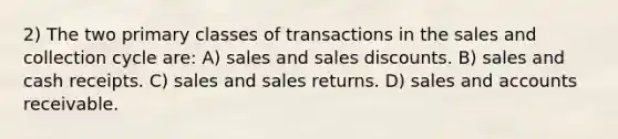 2) The two primary classes of transactions in the sales and collection cycle are: A) sales and sales discounts. B) sales and cash receipts. C) sales and sales returns. D) sales and accounts receivable.