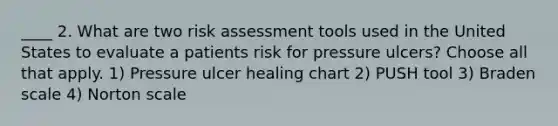 ____ 2. What are two risk assessment tools used in the United States to evaluate a patients risk for pressure ulcers? Choose all that apply. 1) Pressure ulcer healing chart 2) PUSH tool 3) Braden scale 4) Norton scale