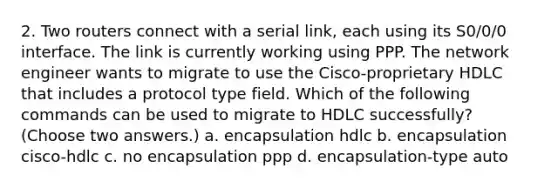 2. Two routers connect with a serial link, each using its S0/0/0 interface. The link is currently working using PPP. The network engineer wants to migrate to use the Cisco-proprietary HDLC that includes a protocol type field. Which of the following commands can be used to migrate to HDLC successfully? (Choose two answers.) a. encapsulation hdlc b. encapsulation cisco-hdlc c. no encapsulation ppp d. encapsulation-type auto